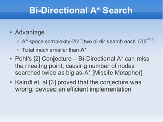Bi-Directional A* Search
 Advantage
O A* space complexity two bi-dir search each
O Total much smaller than A*
 Pohl's [2] Conjecture – Bi-Directional A* can miss
the meeitng point, causing number of nodes
searched twice as big as A* [Missile Metaphor]
 Kaindl et. al [3] proved that the conjecture was
wrong, deviced an efficient implementation
Obd
 Obd/2

 