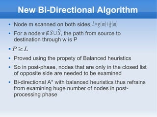 New Bi-Directional Algorithm
 Node m scanned on both sides,
 For a node , the path from source to
destination through w is P

 Proved using the propety of Balanced heuristics
 So in post-phase, nodes that are only in the closed list
of opposite side are needed to be examined
 Bi-directional A* with balanced heuristics thus refrains
from examining huge number of nodes in post-
processing phase
L=gmgm
w∉S∪S
P ≥L
 