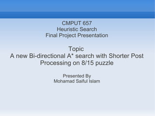 CMPUT 657
Heuristic Search
Final Project Presentation
Topic
A new Bi-directional A* search with Shorter Post
Processing on 8/15 puzzle
Presented By
Mohamad Saiful Islam
 