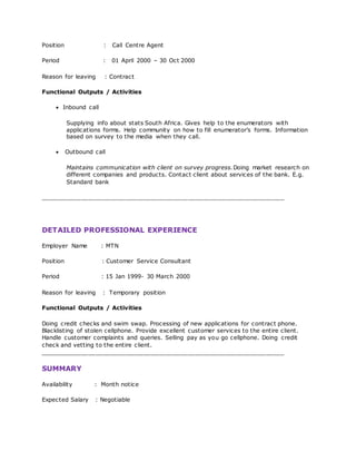 Position : Call Centre Agent
Period : 01 April 2000 – 30 Oct 2000
Reason for leaving : Contract
Functional Outputs / Activities
 Inbound call
Supplying info about stats South Africa. Gives help to the enumerators with
applications forms. Help community on how to fill enumerator’s forms. Information
based on survey to the media when they call.
 Outbound call
Maintains communication with client on survey progress.Doing market research on
different companies and products. Contact client about services of the bank. E.g.
Standard bank
__________________________________________________________________
DETAILED PROFESSIONAL EXPERIENCE
Employer Name : MTN
Position : Customer Service Consultant
Period : 15 Jan 1999- 30 March 2000
Reason for leaving : Temporary position
Functional Outputs / Activities
Doing credit checks and swim swap. Processing of new applications for contract phone.
Blacklisting of stolen cellphone. Provide excellent customer services to the entire client.
Handle customer complaints and queries. Selling pay as you go cellphone. Doing credit
check and vetting to the entire client.
__________________________________________________________________
SUMMARY
Availability : Month notice
Expected Salary : Negotiable
 