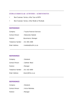 ___________________________________________________________________
EXTRA-CURRICULAR ACTIVITIES / ACHIEVEMENTS
• Best Customer Service of the Year at MTN
• Best Customer Service of the Month at Wesbank
___________________________________________________________________
REFERENCE
Company : Toyota Financial Services
Contact Person : Nokwanda Radede
Position :Governance Manager
Telephone Number : 011 805 2588
Email Address : nradebe@toyfin.co.za
___________________________________________________________________
REFERENCE
Company : Wesbank
Contact Person : Zakhele Nkosi
Position : Manager
Telephone Number : 011 632 6000
Email Address :nkosi1@fnb.co.za
___________________________________________________________________
REFERENCE
Company : Wesbank
Contact Person : Victor Matheba
Position : Manager
 
