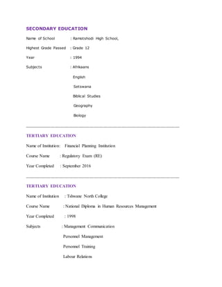 SECONDARY EDUCATION
Name of School : Ramotshodi High School,
Highest Grade Passed : Grade 12
Year : 1994
Subjects : Afrikaans
English
Setswana
Biblical Studies
Geography
Biology
___________________________________________________________________
TERTIARY EDUCATION
Name of Institution: Financial Planning Institution
Course Name : Regulatory Exam (RE)
Year Completed : September 2016
___________________________________________________________________
TERTIARY EDUCATION
Name of Institution : Tshwane North College
Course Name : National Diploma in Human Resources Management
Year Completed : 1998
Subjects : Management Communication
Personnel Management
Personnel Training
Labour Relations
 