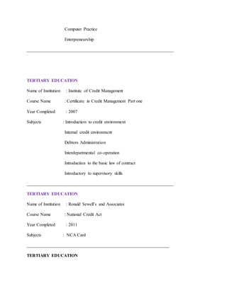 Computer Practice
Enterpreneurship
__________________________________________________________________
TERTIARY EDUCATION
Name of Institution : Institute of Credit Management
Course Name : Certificate in Credit Management Part one
Year Completed : 2007
Subjects : Introduction to credit environment
Internal credit environment
Debtors Administration
Interdepartmental co-operation
Introduction to the basic law of contract
Introductory to supervisory skills
__________________________________________________________________
TERTIARY EDUCATION
Name of Institution : Ronald Sewell’s and Associates
Course Name : National Credit Act
Year Completed : 2011
Subjects : NCA Card
________________________________________________________________
TERTIARY EDUCATION
 