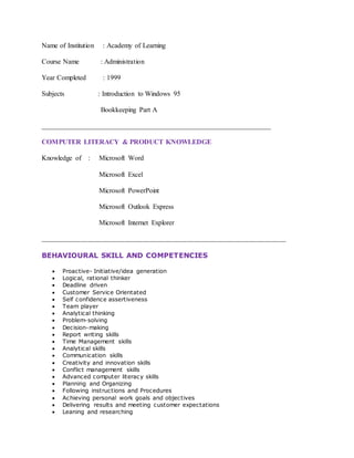 Name of Institution : Academy of Learning
Course Name : Administration
Year Completed : 1999
Subjects : Introduction to Windows 95
Bookkeeping Part A
__________________________________________________________________
COMPUTER LITERACY & PRODUCT KNOWLEDGE
Knowledge of : Microsoft Word
Microsoft Excel
Microsoft PowerPoint
Microsoft Outlook Express
Microsoft Internet Explorer
___________________________________________________________________
BEHAVIOURAL SKILL AND COMPETENCIES
 Proactive- Initiative/idea generation
 Logical, rational thinker
 Deadline driven
 Customer Service Orientated
 Self confidence assertiveness
 Team player
 Analytical thinking
 Problem-solving
 Decision-making
 Report writing skills
 Time Management skills
 Analytical skills
 Communication skills
 Creativity and innovation skills
 Conflict management skills
 Advanced computer literacy skills
 Planning and Organizing
 Following instructions and Procedures
 Achieving personal work goals and objectives
 Delivering results and meeting customer expectations
 Leaning and researching
 