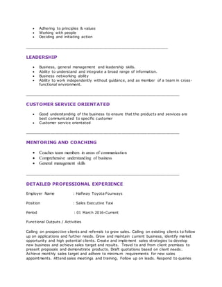  Adhering to principles & values
 Working with people
 Deciding and initiating action
______________________________________________________________
LEADERSHIP
 Business, general management and leadership skills.
 Ability to understand and integrate a broad range of information.
 Business networking ability
 Ability to work independently without guidance, and as member of a team in cross-
functional environment.
___________________________________________________________________
CUSTOMER SERVICE ORIENTATED
 Good understanding of the business to ensure that the products and services are
best communicated to specific customer
 Customer service orientated
___________________________________________________________________
MENTORING AND COACHING
 Coaches team members in areas of communication
 Comprehensive understanding of business
 General management skills
___________________________________________________________________
DETAILED PROFESSIONAL EXPERIENCE
Employer Name : Halfway Toyota Fourways
Position : Sales Executive Taxi
Period : 01 March 2016-Current
Functional Outputs / Activities
Calling on prospective clients and referrals to grow sales. Calling on existing clients to follow
up on applications and further needs. Grow and maintain current business, identify market
opportunity and high potential clients. Create and implement sales strategies to develop
new business and achieve sales target and results. Travel to and from client premises to
present proposals and demonstrate products. Draft quotations based on client needs.
Achieve monthly sales target and adhere to minimum requirements for new sales
appointments. Attend sales meetings and training. Follow up on leads. Respond to queries
 
