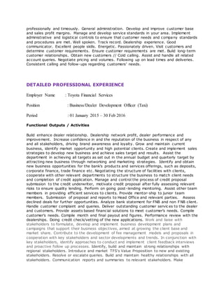 professionally and timeously. General administration. Develop and improve customer base
and sales profit margins. Manage and develop service standards in your area. Implement
administrative and logistical controls to ensure that customer needs and company standards
and procedures are met. Well spoken. Track record. Dealership experience. Good
communicator. Excellent people skills. Energetic. Passionately driven. Visit customers and
determine customer requirements. Ensure customer requirements are met. Build long-term
customer relationships. Obtain new customers // Cold calling. Assist and handle all related
account queries. Negotiate pricing and volumes. Following up on lead times and deliveries.
Consistent calling and follow-ups regarding customers’ needs.
DETAILED PROFESSIONAL EXPERIENCE
Employer Name : Toyota Financial Services
Position : Business/Dealer Development Officer (Taxi)
Period : 01 January 2015 – 30 Feb 2016
Functional Outputs / Activities
Build enhance dealer relationship. Dealership network profit, dealer performance and
improvement. Increase confidence in and the reputation of the business in respect of any
and all stakeholders, driving brand awareness and loyalty. Grow and maintain current
business, identify market opportunity and high potential clients. Create and implement sales
strategies to develop new business and achieve sales target and results. Assist the
department in achieving all targets as set out in the annual budget and quarterly target by
attracting new business through networking and marketing strategies. Identify and obtain
new business opportunities for the bank’s products and services offerings, such as deposits,
corporate finance, trade finance etc. Negotiating the structure of facilities with clients,
cooperate with other relevant departments to structure the business to match client needs
and completion of credit application. Manage and control the process of credit proposal
submission to the credit underwriter, motivate credit proposal after fully assessing relevant
risks to ensure quality lending. Perform on going post-lending monitoring. Assist other team
members in providing efficient services to clients. Provide mentor-ship to junior team
members. Submission of proposal and reports to Head Office and relevant parties. Assess
declined deals for further opportunities. Analyze bank statement for FNB and non FNB client.
Handle customer complaint and queries. Deliver outstanding customer servic es to the dealer
and customers. Provide assets based financial solutions to meet customer’s needs. Compile
customer’s needs. Compile month end final payout and figures. Performance review with the
dealerships. Doing credit check/vetting of the new applications. Work and liaise with
stakeholders to formulate, develop and implement business development plans and
campaigns that support their business objectives, aimed at growing the client base and
market share. Contribute to the development of fee management models and proposals in
cooperation with key stakeholders and sector developments and trends. In conjunction with
key stakeholders, identify approaches to conduct and implement client feedback interviews
and proactive follow up processes. Identify, build and maintain strong relationships with
regional stakeholders. Introduce and market TFS's Value Proposition to new and existing
stakeholders. Resolve or escalate queries. Build and maintain healthy relationships with all
stakeholders. Communication reports and summaries to relevant stakeholders. Make
 