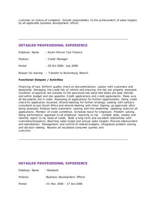 customer on status of complaint. Overall responsibility to the achievement of sales targets
by all applicable business development officer.
___________________________________________________________________
DETAILED PROFESSIONAL EXPERIENCE
Employer Name : South African Taxi Finance
Position : Credit Manager
Period : 20 0ct 2006- July 2008
Reason for leaving : Transfer to Rustenburg Branch
Functional Outputs / Activities
Financing of taxi. Perform quality check on documentations. Liaison with customers and
dealership. Managing the credit risk of vehicle and ensuring the risk are properly assessed.
Condition of approval are suitable to the perceived risk band bad debts are kept minimal
and within budget and risk appetite. Credit applications and credit agreements. Make sure
all documents are in order. Assessing of applications for further opportunities. Doing credit
check for application received. Attend meeting for further strategy. Liaising with santaco
consultant across South Africa and attend meeting with them. Signing up approvals after
being assessed. Analyze bank statement. Liaising with the dealership. Updating stats for all
applications. Member of credit committee. Schedule leave for employee. Problem solving.
Doing performance appraisal to all employee reporting to me. Compile daily, weekly and
monthly report to my head of credit. Build a long-term and excellent relationship with
customers/prospects. Reaching sales target and annual sales targets. Process improvement
and optimization. Management and control of related budgets. Integrated problem solving
and decision making. Resolve all escalated consumer queries and
concerns.
___________________________________________________________________
DETAILED PROFESSIONAL EXPERIENCE
Employer Name : Wesbank
Position :Business Development Officer
Period : 01 Nov 2000 - 17 Oct 2006
 