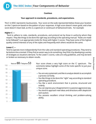 The DISC Index Four Components of Behavior
BrittanyWinspear
Copyright 2016 Innermetrix Incorporated • All rights reserved 10
Cautious
Your approach to standards, procedures, and expectations.
The C in DISC represents Cautiousness. Your score on the scale represented below shows your location
on the C spectrum based on the pattern of your responses. A high score doesn't mean good, and a low
score doesn't mean bad, as this is a spectrum or continuum of behavioral traits. For example:
Higher C —
Tend to adhere to rules, standards, procedures, and protocol set by those in authority whom they
respect. They like things to be done the right way according to the operating manual. "Rules are made
to be followed" is an appropriate motto for those with higher C scores. They have some of the highest
quality control interests of any of the styles and frequently wish others would do the same.
Lower C —
Tend to operate more independently from the rules and standard operating procedures. They tend to
be bottom-line oriented. If they find an easier way to do something, they'll do it by developing a variety
of strategies as situations demand. To the Lower C scores, rules are only guidelines, and may be bent
or broken as necessary to obtain results.
0
10
20
30
40
50
60
70
80
90
100
Natural 88 /Adaptive 53 Your score shows a very high score on the 'C' spectrum. The
comments below highlight some of the traits specific to just your
unique score.
• You are very systematic and like to analyze details to accomplish
a process correctly.
• You like things to be done the "right" way according to standard
operating procedure.
• You like a work environment that is precise, structured and
orderly.
• You can express your disagreement in a passive-aggressive way.
• You tend to approach new ideas and directions with skepticism
and caution.
• You possess excellent critical thinking and problem-solving
ability.
 