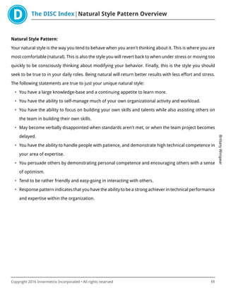 The DISC Index Natural Style Pattern Overview
BrittanyWinspear
Copyright 2016 Innermetrix Incorporated • All rights reserved 11
Natural Style Pattern:
Your natural style is the way you tend to behave when you aren't thinking about it. This is where you are
most comfortable (natural). This is also the style you will revert back to when under stress or moving too
quickly to be consciously thinking about modifying your behavior. Finally, this is the style you should
seek to be true to in your daily roles. Being natural will return better results with less effort and stress.
The following statements are true to just your unique natural style:
• You have a large knowledge-base and a continuing appetite to learn more.
• You have the ability to self-manage much of your own organizational activity and workload.
• You have the ability to focus on building your own skills and talents while also assisting others on
the team in building their own skills.
• May become verbally disappointed when standards aren't met, or when the team project becomes
delayed.
• You have the ability to handle people with patience, and demonstrate high technical competence in
your area of expertise.
• You persuade others by demonstrating personal competence and encouraging others with a sense
of optimism.
• Tend to be rather friendly and easy-going in interacting with others.
• Response pattern indicates that you have the ability to be a strong achiever in technical performance
and expertise within the organization.
 