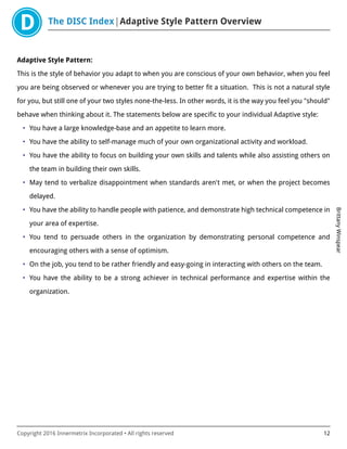 The DISC Index Adaptive Style Pattern Overview
BrittanyWinspear
Copyright 2016 Innermetrix Incorporated • All rights reserved 12
Adaptive Style Pattern:
This is the style of behavior you adapt to when you are conscious of your own behavior, when you feel
you are being observed or whenever you are trying to better fit a situation. This is not a natural style
for you, but still one of your two styles none-the-less. In other words, it is the way you feel you "should"
behave when thinking about it. The statements below are specific to your individual Adaptive style:
• You have a large knowledge-base and an appetite to learn more.
• You have the ability to self-manage much of your own organizational activity and workload.
• You have the ability to focus on building your own skills and talents while also assisting others on
the team in building their own skills.
• May tend to verbalize disappointment when standards aren't met, or when the project becomes
delayed.
• You have the ability to handle people with patience, and demonstrate high technical competence in
your area of expertise.
• You tend to persuade others in the organization by demonstrating personal competence and
encouraging others with a sense of optimism.
• On the job, you tend to be rather friendly and easy-going in interacting with others on the team.
• You have the ability to be a strong achiever in technical performance and expertise within the
organization.
 