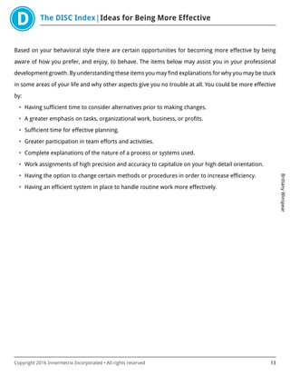 The DISC Index Ideas for Being More Effective
BrittanyWinspear
Copyright 2016 Innermetrix Incorporated • All rights reserved 13
Based on your behavioral style there are certain opportunities for becoming more effective by being
aware of how you prefer, and enjoy, to behave. The items below may assist you in your professional
development growth. By understanding these items you may find explanations for why you may be stuck
in some areas of your life and why other aspects give you no trouble at all. You could be more effective
by:
• Having sufficient time to consider alternatives prior to making changes.
• A greater emphasis on tasks, organizational work, business, or profits.
• Sufficient time for effective planning.
• Greater participation in team efforts and activities.
• Complete explanations of the nature of a process or systems used.
• Work assignments of high precision and accuracy to capitalize on your high detail orientation.
• Having the option to change certain methods or procedures in order to increase efficiency.
• Having an efficient system in place to handle routine work more effectively.
 