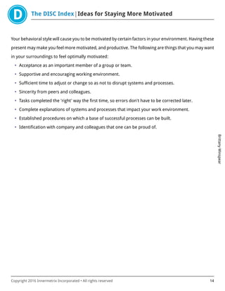 The DISC Index Ideas for Staying More Motivated
BrittanyWinspear
Copyright 2016 Innermetrix Incorporated • All rights reserved 14
Your behavioral style will cause you to be motivated by certain factors in your environment. Having these
present may make you feel more motivated, and productive. The following are things that you may want
in your surroundings to feel optimally motivated:
• Acceptance as an important member of a group or team.
• Supportive and encouraging working environment.
• Sufficient time to adjust or change so as not to disrupt systems and processes.
• Sincerity from peers and colleagues.
• Tasks completed the 'right' way the first time, so errors don't have to be corrected later.
• Complete explanations of systems and processes that impact your work environment.
• Established procedures on which a base of successful processes can be built.
• Identification with company and colleagues that one can be proud of.
 