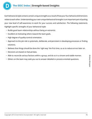 The DISC Index Strength-based Insights
BrittanyWinspear
Copyright 2016 Innermetrix Incorporated • All rights reserved 15
Eachbehavioralstylecontainscertainuniquestrengthsasaresultofhowyourfourbehavioraldimensions
relate to each other. Understanding your own unique behavioral strengths is an important part of putting
your new level of self-awareness to work for your success and satisfaction. The following statements
highlight specific strengths of your behavioral style:
• Builds good team relationships without being an extremist.
• Excellent at motivating others toward the team goals.
• High degree of quality-control orientation.
• Approach to the job role is systematic, deliberate, and persistent in developing processes or finding
solutions.
• Believes that things should be done the 'right way' the first time, so as to reduce errors later on.
• Decisions are based on factual data.
• Able to reconcile various factions within a group, and do so in a sincere and stable manner.
• Others on the team may seek you out to answer detailed or process-oriented questions.
 