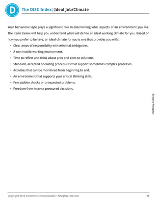 The DISC Index Ideal Job/Climate
BrittanyWinspear
Copyright 2016 Innermetrix Incorporated • All rights reserved 16
Your behavioral style plays a significant role in determining what aspects of an environment you like.
The items below will help you understand what will define an ideal working climate for you. Based on
how you prefer to behave, an ideal climate for you is one that provides you with:
• Clear areas of responsibility with minimal ambiguities.
• A non-hostile working environment.
• Time to reflect and think about pros and cons to solutions.
• Standard, accepted operating procedures that support sometimes complex processes.
• Activities that can be monitored from beginning to end.
• An environment that supports your critical thinking skills.
• Few sudden shocks or unexpected problems.
• Freedom from intense pressured decisions.
 