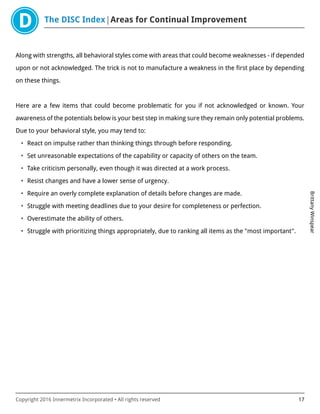 The DISC Index Areas for Continual Improvement
BrittanyWinspear
Copyright 2016 Innermetrix Incorporated • All rights reserved 17
Along with strengths, all behavioral styles come with areas that could become weaknesses - if depended
upon or not acknowledged. The trick is not to manufacture a weakness in the first place by depending
on these things.
Here are a few items that could become problematic for you if not acknowledged or known. Your
awareness of the potentials below is your best step in making sure they remain only potential problems.
Due to your behavioral style, you may tend to:
• React on impulse rather than thinking things through before responding.
• Set unreasonable expectations of the capability or capacity of others on the team.
• Take criticism personally, even though it was directed at a work process.
• Resist changes and have a lower sense of urgency.
• Require an overly complete explanation of details before changes are made.
• Struggle with meeting deadlines due to your desire for completeness or perfection.
• Overestimate the ability of others.
• Struggle with prioritizing things appropriately, due to ranking all items as the "most important".
 