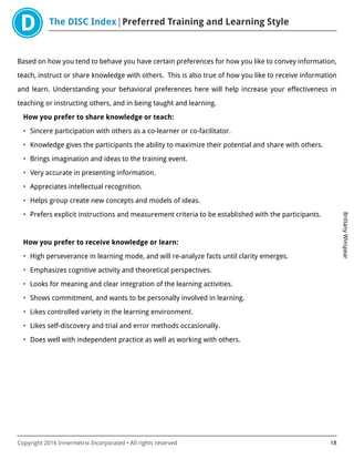 The DISC Index Preferred Training and Learning Style
BrittanyWinspear
Copyright 2016 Innermetrix Incorporated • All rights reserved 18
Based on how you tend to behave you have certain preferences for how you like to convey information,
teach, instruct or share knowledge with others. This is also true of how you like to receive information
and learn. Understanding your behavioral preferences here will help increase your effectiveness in
teaching or instructing others, and in being taught and learning.
How you prefer to share knowledge or teach:
• Sincere participation with others as a co-learner or co-facilitator.
• Knowledge gives the participants the ability to maximize their potential and share with others.
• Brings imagination and ideas to the training event.
• Very accurate in presenting information.
• Appreciates intellectual recognition.
• Helps group create new concepts and models of ideas.
• Prefers explicit instructions and measurement criteria to be established with the participants.
How you prefer to receive knowledge or learn:
• High perseverance in learning mode, and will re-analyze facts until clarity emerges.
• Emphasizes cognitive activity and theoretical perspectives.
• Looks for meaning and clear integration of the learning activities.
• Shows commitment, and wants to be personally involved in learning.
• Likes controlled variety in the learning environment.
• Likes self-discovery and trial and error methods occasionally.
• Does well with independent practice as well as working with others.
 