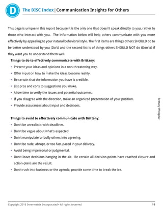 The DISC Index Communication Insights for Others
BrittanyWinspear
Copyright 2016 Innermetrix Incorporated • All rights reserved 19
This page is unique in this report because it is the only one that doesn't speak directly to you, rather to
those who interact with you. The information below will help others communicate with you more
effectively by appealing to your natural behavioral style. The first items are things others SHOULD do to
be better understood by you (Do's) and the second list is of things others SHOULD NOT do (Don'ts) if
they want you to understand them well.
Things to do to effectively communicate with Brittany:
• Present your ideas and opinions in a non-threatening way.
• Offer input on how to make the ideas become reality.
• Be certain that the information you have is credible.
• List pros and cons to suggestions you make.
• Allow time to verify the issues and potential outcomes.
• If you disagree with the direction, make an organized presentation of your position.
• Provide assurances about input and decisions.
Things to avoid to effectively communicate with Brittany:
• Don't be unrealistic with deadlines.
• Don't be vague about what's expected.
• Don't manipulate or bully others into agreeing.
• Don't be rude, abrupt, or too fast-paced in your delivery.
• Avoid being impersonal or judgmental.
• Don't leave decisions hanging in the air. Be certain all decision-points have reached closure and
action-plans are the result.
• Don't rush into business or the agenda; provide some time to break the ice.
 