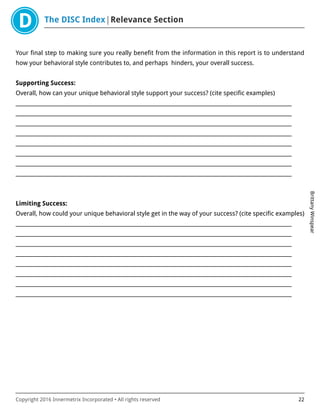 The DISC Index Relevance Section
BrittanyWinspear
Copyright 2016 Innermetrix Incorporated • All rights reserved 22
Your final step to making sure you really benefit from the information in this report is to understand
how your behavioral style contributes to, and perhaps hinders, your overall success.
Supporting Success:
Overall, how can your unique behavioral style support your success? (cite specific examples)
___________________________________________________________________________________________________________
___________________________________________________________________________________________________________
___________________________________________________________________________________________________________
___________________________________________________________________________________________________________
___________________________________________________________________________________________________________
___________________________________________________________________________________________________________
___________________________________________________________________________________________________________
___________________________________________________________________________________________________________
Limiting Success:
Overall, how could your unique behavioral style get in the way of your success? (cite specific examples)
___________________________________________________________________________________________________________
___________________________________________________________________________________________________________
___________________________________________________________________________________________________________
___________________________________________________________________________________________________________
___________________________________________________________________________________________________________
___________________________________________________________________________________________________________
___________________________________________________________________________________________________________
___________________________________________________________________________________________________________
 