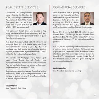REAL ESTATE SERVICES
“There were 75,319 single-family
home closings in Houston in
2014,” according to the Houston
Association of REALTORS (HAR).
This record year led to 3,104
home loan requests at FCCU; of
which, 1,733 were approved.
First Community Credit Union was pleased to help
many members achieve home ownership with very
competitive rates and experienced lenders to guide
them through the process.
Real Estate Services funded $61.32 million in first
mortgage loans in 2014. Home equity and home
improvement loans were up in 2014 by 14.21% as
members used their equity as a financial solution.
Together, this represents a year-end total of $110.07
million for the real estate loan portfolio.
We provide First Mortgage Loans, Home Equity
Loans, Home Equity Lines of Credit, Home
Improvement Loans, Jumbo and Construction Loans.
Plus, we specialize in express service to close many
real estate loans in less than 30 days.
Starting the conversation is easy. Our online lending
application, found at FCCU.org/HomeLoans, is the
first step in getting set up with a professional lender
to answer all your questions.
Steven O’Brien
Vice President, Real Estate
COMMERCIAL SERVICES
Small businesses are a growing
sector of our financial portfolio.
We have all recognized how small
businesses help grow the U.S.
economy and FCCU is pleased
to partner with more than 3,200
small businesses around the Greater Houston Area.
During 2014, we funded $29.28 million in new
business loans. This brought the total business loan
portfolio to $93.78 million at the close of 2014. This
represents an increase of 3.4% for the business loan
portfolio.
In 2015, we are expanding our business services with
a business online banking platform that incorporates
payroll services, wires and other features at a very
affordable cost. We encourage business owners to
think of FCCU as their small business banker for all
their financial needs. Come, let’s grow and impact
our communities together.
Mario Goncalves
Vice President, Commercial Lending
11
 
