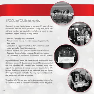 14
#FCCUinYOURcommunity
Community is more than just a part of our name. It’s a part of who
we are and what we do to give back. During 2014, the FCCU
staff and members participated in the following events to raise
awareness, support a charity or bring a smile:
• Muscular Dystrophy Association Walk
• Annual Summer Survival Food Drive supporting community 	
food banks
• Candy Sale to support the efforts of the Cornerstone Credit 	 	
Union League for Credit Union Advocacy
• Pink on Parade to raise funds for Breast Cancer Awareness
• Operation Stocking Stuffer, in partnership with the Houston 		
Fire Department, to provide toys for children in need at Christmas
Beyond these major events, we connected with many schools in the
districts we serve with donations and financial literacy, supported
our local Chambers of Commerce and answered many other
requests for assistance at various community organizations. We
brought shred trucks to each of our traditional branches during
2014 to provide a safe method for disposing of personal documents
and also to help with recycle initiatives.
Throughout all of this, we want our local communities to think of us
as a partner for them as well as for the small businesses they serve.
 