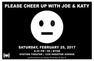 PLEASE CHEER UP WITH JOE & KATY
SATURDAY, FEBRUARY 25, 2017
8:30 PM | $8 | BYOB
STATION THEATER | 1230 HOUSTON AVENUE
performances by Empty Promises & Gen X
 