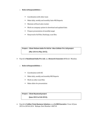 o Roles & Responsibilities :-
 Coordination with other team
 Make daily, weekly and monthly Sales MIS Reports
 Maintain all Excel sales tracker
 Work on company system to download and updated data
 Prepare presentation of monthly target
 Keep track of all files, Hardcopy, scan files.
Project : Client Nielsen India Pvt ltd for Idea Cellular Pvt. Ltd project
(Mar 2014 to May 2015).
• Payroll of Randstand India Pvt. Ltd. as a Research Associate @Vikroli –Mumbai.
o Roles & Responsibilities :-
 Coordination with EIC
 Make daily ,weekly and monthly MIS Reports
 Work on other excel files
 Make slides for presentation
Project : Client Raymond project
(June 2013 to Feb 2014).
• Payroll of Caliber Point Business Solution as an Sr.MIS Executive From 18 June
2013 to 28 Feb 2014 Mahape ,Navi Mumbai -400710
 