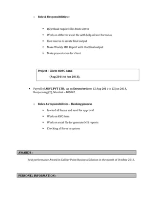 o Role & Responsibilities :-
 Download require files from server
 Work on different excel file with help ofexcel formulas
 Run macros to create final output
 Make Weekly MIS Report with that final output
 Make presentation for client
Project : Client HDFC Bank
(Aug 2011 to Jun 2013).
• Payroll of ADFC PVT LTD. As an Executive from 12 Aug 2011 to 12 Jun 2013,
Kanjurmarg (E), Mumbai – 400042.
o Roles & responsibilities – Banking process
 Inward all forms and send for approval
 Work on KYC form
 Work on excel file for generate MIS reports
 Checking all form in system
AWARDS :
Best performance Award in Caliber Point Business Solution in the month of October 2013.
PERSONEL INFORMATION :
 