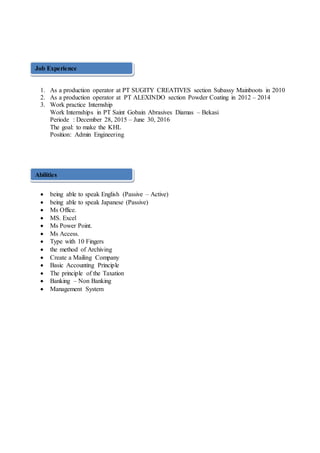 1. As a production operator at PT SUGITY CREATIVES section Subassy Mainboots in 2010
2. As a production operator at PT ALEXINDO section Powder Coating in 2012 – 2014
3. Work practice Internship
Work Internships in PT Saint Gobain Abrasives Diamas – Bekasi
Periode : December 28, 2015 – June 30, 2016
The goal: to make the KHL
Position: Admin Engineering
:
 being able to speak English (Passive – Active)
 being able to speak Japanese (Passive)
 Ms Office.
 MS. Excel
 Ms Power Point.
 Ms Access.
 Type with 10 Fingers
 the method of Archiving
 Create a Mailing Company
 Basic Accounting Principle
 The principle of the Taxation
 Banking – Non Banking
 Management System
Job Experience
Abilities
 