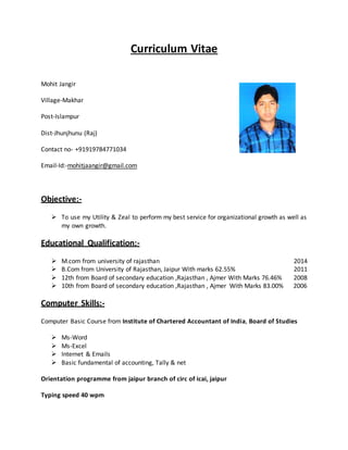 Curriculum Vitae
Mohit Jangir
Village-Makhar
Post-Islampur
Dist-Jhunjhunu (Raj)
Contact no- +91919784771034
Email-Id:-mohitjaangir@gmail.com
Objective:-
 To use my Utility & Zeal to perform my best service for organizational growth as well as
my own growth.
Educational Qualification:-
 M.com from university of rajasthan 2014
 B.Com from University of Rajasthan, Jaipur With marks 62.55% 2011
 12th from Board of secondary education ,Rajasthan , Ajmer With Marks 76.46% 2008
 10th from Board of secondary education ,Rajasthan , Ajmer With Marks 83.00% 2006
Computer Skills:-
Computer Basic Course from Institute of Chartered Accountant of India, Board of Studies
 Ms-Word
 Ms-Excel
 Internet & Emails
 Basic fundamental of accounting, Tally & net
Orientation programme from jaipur branch of circ of icai, jaipur
Typing speed 40 wpm
 