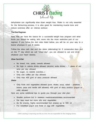 CHRIS coaching is improving one life at a time. We are responsible for life changing stories.
dehydration can significantly slow down weight loss. Water is not only essential
for the fat-burning process, it is also great for maintaining muscle tone and
reduce soreness after an intense workout.
The Diet Regimen
Now, that we have the basics for a successful weight loss program and what
foods you should be eating, let’s move into the more restrictive part of our
regimen. If you follow the diet rules listed below, you will be on your way to a
leaner physique in just 6 weeks.
Follow the slow carb diet and the detox (alternating) for 6 consecutive days and
on the 7th
day which we call “cheat day”, you are allowed to eat and drink
whatever your heart desires.
Slow Carb Diet
 No bread, rice, pasta, cereals allowed
 No high in calorie drinks allowed (alcohol, soda drinks) - 1 glass of red
wine per day allowed
 No sugar, no sweets (candies...)
 Only one coffee per day allowed
 Only max 400 g/ml of dairy products allowed
Detox
 Only fruits and vegetables allowed (pure, shake, soup, salad - potatoes,
beans, peas and lentils still allowed), 400 g/ml of dairy product (yogurt or
milk) allowed
Here are some additional tips to guide you through your diet plan:
 Smaller portions but in between meals/snacks/shakes recommended
 Eat less meat but more tofu and vegetables
 As for snacks, highly recommended fruit shakes up to 500 ml
 For breakfast yogurt and fruits or egg with vegetables
 