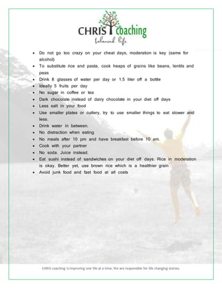 CHRIS coaching is improving one life at a time. We are responsible for life changing stories.
 Do not go too crazy on your cheat days, moderation is key (same for
alcohol)
 To substitute rice and pasta, cook heaps of grains like beans, lentils and
peas
 Drink 8 glasses of water per day or 1.5 liter off a bottle
 Ideally 5 fruits per day
 No sugar in coffee or tea
 Dark chocolate instead of dairy chocolate in your diet off days
 Less salt in your food
 Use smaller plates or cutlery, try to use smaller things to eat slower and
less.
 Drink water in between.
 No distraction when eating
 No meals after 10 pm and have breakfast before 10 am.
 Cook with your partner
 No soda. Juice instead.
 Eat sushi instead of sandwiches on your diet off days. Rice in moderation
is okay. Better yet, use brown rice which is a healthier grain
 Avoid junk food and fast food at all costs
 