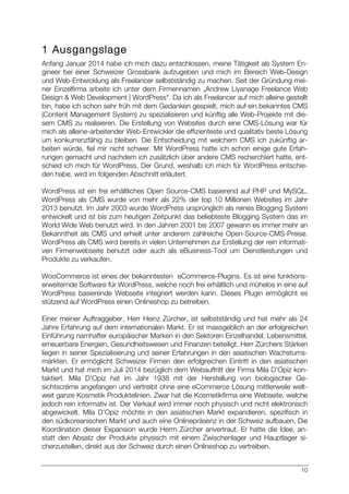 10
1 Ausgangslage
Anfang Januar 2014 habe ich mich dazu entschlossen, meine Tätigkeit als System En-
gineer bei einer Schweizer Grossbank aufzugeben und mich im Bereich Web-Design
und Web-Entwicklung als Freelancer selbstständig zu machen. Seit der Gründung mei-
ner Einzelfirma arbeite ich unter dem Firmennamen „Andrew Liyanage Freelance Web
Design & Web Development | WordPress“. Da ich als Freelancer auf mich alleine gestellt
bin, habe ich schon sehr früh mit dem Gedanken gespielt, mich auf ein bekanntes CMS
(Content Management System) zu spezialisieren und künftig alle Web-Projekte mit die-
sem CMS zu realisieren. Die Erstellung von Websites durch eine CMS-Lösung war für
mich als alleine-arbeitender Web-Entwickler die effizienteste und qualitativ beste Lösung
um konkurrenzfähig zu bleiben. Die Entscheidung mit welchem CMS ich zukünftig ar-
beiten würde, fiel mir nicht schwer. Mit WordPress hatte ich schon einige gute Erfah-
rungen gemacht und nachdem ich zusätzlich über andere CMS recherchiert hatte, ent-
schied ich mich für WordPress. Der Grund, weshalb ich mich für WordPress entschie-
den habe, wird im folgenden Abschnitt erläutert.
WordPress ist ein frei erhältliches Open Source-CMS basierend auf PHP und MySQL.
WordPress als CMS wurde von mehr als 22% der top 10 Millionen Websites im Jahr
2013 benutzt. Im Jahr 2003 wurde WordPress ursprünglich als reines Blogging System
entwickelt und ist bis zum heutigen Zeitpunkt das beliebteste Blogging System das im
World Wide Web benutzt wird. In den Jahren 2001 bis 2007 gewann es immer mehr an
Bekanntheit als CMS und erhielt unter anderem zahlreiche Open-Source-CMS-Preise.
WordPress als CMS wird bereits in vielen Unternehmen zur Erstellung der rein informati-
ven Firmenwebseite benutzt oder auch als eBusiness-Tool um Dienstleistungen und
Produkte zu verkaufen.
WooCommerce ist eines der bekanntesten eCommerce-Plugins. Es ist eine funktions-
erweiternde Software für WordPress, welche noch frei erhältlich und mühelos in eine auf
WordPress basierende Webseite integriert werden kann. Dieses Plugin ermöglicht es
stützend auf WordPress einen Onlineshop zu betreiben.
Einer meiner Auftraggeber, Herr Heinz Zürcher, ist selbstständig und hat mehr als 24
Jahre Erfahrung auf dem internationalen Markt. Er ist massgeblich an der erfolgreichen
Einführung namhafter europäischer Marken in den Sektoren Einzelhandel, Lebensmittel,
erneuerbare Energien, Gesundheitswesen und Finanzen beteiligt. Herr Zürchers Stärken
liegen in seiner Spezialisierung und seiner Erfahrungen in den asiatischen Wachstums-
märkten. Er ermöglicht Schweizer Firmen den erfolgreichen Eintritt in den asiatischen
Markt und hat mich im Juli 2014 bezüglich dem Webauftritt der Firma Mila D’Opiz kon-
taktiert. Mila D’Opiz hat im Jahr 1938 mit der Herstellung von biologischer Ge-
sichtscréme angefangen und vertreibt ohne eine eCommerce Lösung mittlerweile welt-
weit ganze Kosmetik Produktelinien. Zwar hat die Kosmetikfirma eine Webseite, welche
jedoch rein informativ ist. Der Verkauf wird immer noch physisch und nicht elektronisch
abgewickelt. Mila D’Opiz möchte in den asiatischen Markt expandieren, spezifisch in
den südkoreanischen Markt und auch eine Onlinepräsenz in der Schweiz aufbauen. Die
Koordination dieser Expansion wurde Herrn Zürcher anvertraut. Er hatte die Idee, an-
statt den Absatz der Produkte physisch mit einem Zwischenlager und Hauptlager si-
cherzustellen, direkt aus der Schweiz durch einen Onlineshop zu vertreiben.
 