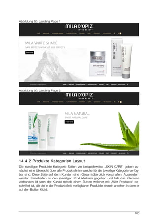 100
Abbildung 65: Landing Page 1
Abbildung 66: Landing Page 2
14.4.2 Produkte Kategorien Layout
Die jeweiligen Produkte Kategorie Seiten wie beispielsweise „SKIN CARE“ geben zu-
nächst eine Übersicht über alle Produktelinien welche für die jeweilige Kategorie verfüg-
bar sind. Diese Seite soll dem Kunden einen Gesamtüberblick verschaffen. Ausserdem
werden Einzelheiten zu den jeweiligen Produktelinien gegeben und falls das Interesse
vorhanden ist kann der Kunde mittels einem Button welcher mit „View Products“ be-
schriftet ist, alle die in der Produktelinie verfügbaren Produkte einzeln ansehen in dem er
auf den Button klickt.
 