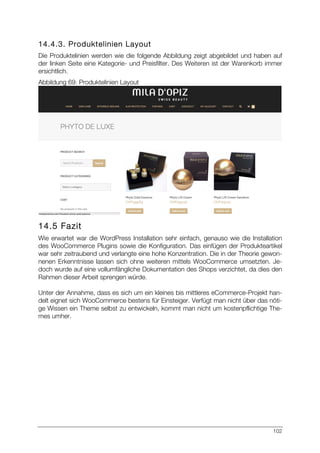 102
14.4.3. Produktelinien Layout
Die Produktelinien werden wie die folgende Abbildung zeigt abgebildet und haben auf
der linken Seite eine Kategorie- und Preisfilter. Des Weiteren ist der Warenkorb immer
ersichtlich.
Abbildung 69: Produktelinien Layout
14.5 Fazit
Wie erwartet war die WordPress Installation sehr einfach, genauso wie die Installation
des WooCommerce Plugins sowie die Konfiguration. Das einfügen der Produkteartikel
war sehr zeitraubend und verlangte eine hohe Konzentration. Die in der Theorie gewon-
nenen Erkenntnisse lassen sich ohne weiteren mittels WooCommerce umsetzten. Je-
doch wurde auf eine vollumfängliche Dokumentation des Shops verzichtet, da dies den
Rahmen dieser Arbeit sprengen würde.
Unter der Annahme, dass es sich um ein kleines bis mittleres eCommerce-Projekt han-
delt eignet sich WooCommerce bestens für Einsteiger. Verfügt man nicht über das nöti-
ge Wissen ein Theme selbst zu entwickeln, kommt man nicht um kostenpflichtige The-
mes umher.
 