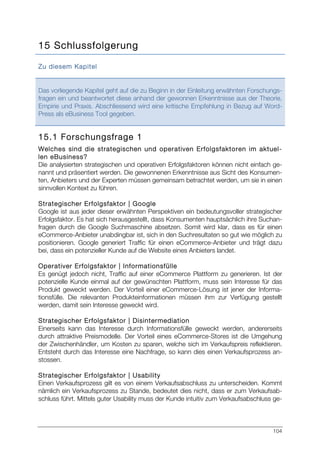 104
15 Schlussfolgerung
Zu diesem Kapitel
Das vorliegende Kapitel geht auf die zu Beginn in der Einleitung erwähnten Forschungs-
fragen ein und beantwortet diese anhand der gewonnen Erkenntnisse aus der Theorie,
Empirie und Praxis. Abschliessend wird eine kritische Empfehlung in Bezug auf Word-
Press als eBusiness Tool gegeben.
15.1 Forschungsfrage 1
Welches sind die strategischen und operativen Erfolgsfaktoren im aktuel-
len eBusiness?
Die analysierten strategischen und operativen Erfolgsfaktoren können nicht einfach ge-
nannt und präsentiert werden. Die gewonnenen Erkenntnisse aus Sicht des Konsumen-
ten, Anbieters und der Experten müssen gemeinsam betrachtet werden, um sie in einen
sinnvollen Kontext zu führen.
Strategischer Erfolgsfaktor | Google
Google ist aus jeder dieser erwähnten Perspektiven ein bedeutungsvoller strategischer
Erfolgsfaktor. Es hat sich herausgestellt, dass Konsumenten hauptsächlich ihre Suchan-
fragen durch die Google Suchmaschine absetzen. Somit wird klar, dass es für einen
eCommerce-Anbieter unabdingbar ist, sich in den Suchresultaten so gut wie möglich zu
positionieren. Google generiert Traffic für einen eCommerce-Anbieter und trägt dazu
bei, dass ein potenzieller Kunde auf die Website eines Anbieters landet.
Operativer Erfolgsfaktor | Informationsfülle
Es genügt jedoch nicht, Traffic auf einer eCommerce Plattform zu generieren. Ist der
potenzielle Kunde einmal auf der gewünschten Plattform, muss sein Interesse für das
Produkt geweckt werden. Der Vorteil einer eCommerce-Lösung ist jener der Informa-
tionsfülle. Die relevanten Produkteinformationen müssen ihm zur Verfügung gestellt
werden, damit sein Interesse geweckt wird.
Strategischer Erfolgsfaktor | Disintermediation
Einerseits kann das Interesse durch Informationsfülle geweckt werden, andererseits
durch attraktive Preismodelle. Der Vorteil eines eCommerce-Stores ist die Umgehung
der Zwischenhändler, um Kosten zu sparen, welche sich im Verkaufspreis reflektieren.
Entsteht durch das Interesse eine Nachfrage, so kann dies einen Verkaufsprozess an-
stossen.
Strategischer Erfolgsfaktor | Usability
Einen Verkaufsprozess gilt es von einem Verkaufsabschluss zu unterscheiden. Kommt
nämlich ein Verkaufsprozess zu Stande, bedeutet dies nicht, dass er zum Verkaufsab-
schluss führt. Mittels guter Usability muss der Kunde intuitiv zum Verkaufsabschluss ge-
 