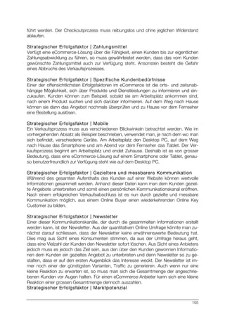 105
führt werden. Der Checkoutprozess muss reibungslos und ohne jeglichen Widerstand
ablaufen.
Strategischer Erfolgsfaktor | Zahlungsmittel
Verfügt eine eCommerce-Lösung über die Fähigkeit, einen Kunden bis zur eigentlichen
Zahlungsabwicklung zu führen, so muss gewährleistet werden, dass das vom Kunden
gewünschte Zahlungsmittel auch zur Verfügung steht. Ansonsten besteht die Gefahr
eines Abbruchs des Verkaufsprozesses.
Strategischer Erfolgsfaktor | Spezifische Kundenbedürfnisse
Einer der offensichtlichsten Erfolgsfaktoren im eCommerce ist die orts- und zeitunab-
hängige Möglichkeit, sich über Produkte und Dienstleistungen zu informieren und ein-
zukaufen. Kunden können zum Beispiel, sobald sie am Arbeitsplatz ankommen sind,
nach einem Produkt suchen und sich darüber informieren. Auf dem Weg nach Hause
können sie dann das Angebot nochmals überprüfen und zu Hause vor dem Fernseher
eine Bestellung auslösen.
Strategischer Erfolgsfaktor | Mobile
Ein Verkaufsprozess muss aus verschiedenen Blickwinkeln betrachtet werden. Wie im
vorhergehenden Absatz als Beispiel beschrieben, verwendet man, je nach dem wo man
sich befindet, verschiedene Geräte. Am Arbeitsplatz den Desktop PC, auf dem Weg
nach Hause das Smartphone und am Abend vor dem Fernseher das Tablet. Der Ver-
kaufsprozess beginnt am Arbeitsplatz und endet Zuhause. Deshalb ist es von grosser
Bedeutung, dass eine eCommerce-Lösung auf einem Smartphone oder Tablet, genau-
so benutzerfreundlich zur Verfügung steht wie auf dem Desktop PC.
Strategischer Erfolgsfaktor | Gezieltere und messbarere Kommunikation
Während des gesamten Aufenthalts des Kunden auf einer Website können wertvolle
Informationen gesammelt werden. Anhand dieser Daten kann man dem Kunden geziel-
te Angebote unterbreiten und somit einen persönlichen Kommunikationskanal eröffnen.
Nach einem erfolgreichen Verkaufsabschluss ist es nun durch gezielte und messbare
Kommunikation möglich, aus einem Online Buyer einen wiederkehrenden Online Key
Customer zu bilden.
Strategischer Erfolgsfaktor | Newsletter
Einer dieser Kommunikationskanäle, der durch die gesammelten Informationen erstellt
werden kann, ist der Newsletter. Aus der quantitativen Online Umfrage könnte man zu-
nächst darauf schliessen, dass der Newsletter keine erwähnenswerte Bedeutung hat.
Dies mag aus Sicht eines Konsumenten stimmen, da aus der Umfrage heraus geht,
dass eine Vielzahl der Kunden den Newsletter sofort löschen. Aus Sicht eines Anbieters
jedoch muss es jedoch das Ziel sein, aus den über den Kunden gewonnen Informatio-
nen dem Kunden ein gezieltes Angebot zu unterbreiten und denn Newsletter so zu ge-
stalten, dass er auf den ersten Augenblick das Interesse weckt. Der Newsletter ist im-
mer noch einer der günstigsten Varianten, Traffic zu generieren. Auch wenn nur eine
kleine Reaktion zu erwarten ist, so muss man sich die Gesamtmenge der angeschrie-
benen Kunden vor Augen halten. Für einen eCommerce-Anbieter kann sich eine kleine
Reaktion einer grossen Gesamtmenge dennoch auszahlen.
Strategischer Erfolgsfaktor | Marktpotenzial
 