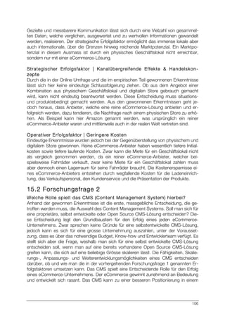 106
Gezielte und messbarere Kommunikation lässt sich durch eine Vielzahl von gesammel-
ten Daten, welche verglichen, ausgewertet und zu wertvollen Informationen gewandelt
werden, realisieren. Der strategische Erfolgsfaktor ermöglicht das immense lokale aber
auch internationale, über die Grenzen hinweg reichende Marktpotenzial. Ein Marktpo-
tenzial in diesem Ausmass ist durch ein physisches Geschäftslokal nicht erreichbar,
sondern nur mit einer eCommerce-Lösung.
Strategischer Erfolgsfaktor | Kanalübergreifende Effekte & Handelskon-
zepte
Durch die in der Online Umfrage und die im empirischen Teil gewonnenen Erkenntnisse
lässt sich hier keine eindeutige Schlussfolgerung ziehen. Ob aus dem Angebot einer
Kombination aus physischem Geschäftslokal und digitalen Store gebrauch gemacht
wird, kann nicht eindeutig beantwortet werden. Diese Entscheidung muss situations-
und produktebedingt gemacht werden. Aus den gewonnenen Erkenntnissen geht je-
doch heraus, dass Anbieter, welche eine reine eCommerce-Lösung anbieten und er-
folgreich werden, dazu tendieren, die Nachfrage nach einem physischen Store zu erhö-
hen. Als Beispiel kann hier Amazon genannt werden, was ursprünglich ein reiner
eCommerce-Anbieter waren und mittlerweile auch in der realen Welt vertreten sind.
Operativer Erfolgsfaktor | Geringere Kosten
Eindeutige Erkenntnisse wurden jedoch bei der Gegenüberstellung von physischem und
digitalem Store gewonnen. Reine eCommerce-Anbieter haben wesentlich tiefere Initial-
kosten sowie tiefere laufende Kosten. Zwar kann die Miete für ein Geschäftslokal nicht
als vergleich genommen werden, da ein reiner eCommerce-Anbieter, welcher bei-
spielsweise Fahrräder verkauft, zwar keine Miete für ein Geschäftslokal zahlen muss
aber dennoch einen Lagerraum für seine Fahrräder braucht. Die Kostenersparnisse ei-
nes eCommerce-Anbieters entstehen durch wegfallende Kosten für die Ladeneinrich-
tung, das Verkaufspersonal, den Kundenservice und die Präsentation der Produkte.
15.2 Forschungsfrage 2
Welche Rolle spielt das CMS (Content Management System) hierbei?
Anhand der gewonnen Erkenntnisse ist die erste, massgebliche Entscheidung, die ge-
troffen werden muss, die Auswahl des Content Management Systems. Soll man sich für
eine proprietäre, selbst entwickelte oder Open Source CMS-Lösung entscheiden? Die-
se Entscheidung legt den Grundbaustein für den Erfolg eines jeden eCommerce-
Unternehmens. Zwar sprechen keine Gründe für eine selbstentwickelte CMS-Lösung,
jedoch kann es sich für eine grosse Unternehmung auszahlen, unter der Vorausset-
zung, dass es über das notwendige Budget, Know-how und Entwicklerteam verfügt. Es
stellt sich aber die Frage, weshalb man sich für eine selbst entwickelte CMS-Lösung
entscheiden soll, wenn man auf eine bereits vorhandene Open Source CMS-Lösung
greifen kann, die sich auf eine beliebige Grösse skalieren lässt. Die Fähigkeiten, Skalie-
rungs-, Anpassungs- und Weiterentwicklungsmöglichkeiten eines CMS entscheiden
darüber, ob und wie man die in der vorhergehenden Forschungsfrage 1 genannten Er-
folgsfaktoren umsetzen kann. Das CMS spielt eine Entscheidende Rolle für den Erfolg
eines eCommerce-Unternehmens. Der eCommerce gewinnt zunehmend an Bedeutung
und entwickelt sich rasant. Das CMS kann zu einer besseren Positionierung in einem
 