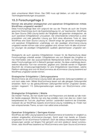 107
stark umworbenen Markt führen. Das CMS muss agil bleiben, um sich den stetigen
Technologieentwicklungen anzupassen.
15.3 Forschungsfrage 3
Können die aktuellen strategischen und operativen Erfolgsfaktoren mittels
WordPress umgesetzt werden?
Diese Forschungsfrage lässt sich aufgrund der aus der Theorie als auch der Empirie
gewonnen Erkenntnisse durch die Expertenbefragung mit „Ja“ beantworten. WordPress
als Open Source CMS-Lösung besitzt die Fähigkeiten die gesamten strategischen, als
auch operativen Erfolgsfaktoren umzusetzen. Der entscheidende Unterschied zu einer
proprietären und oder gekauften Lösung aus Sicht eines eBusiness Tools ist, dass
WordPress eine Open Source Lösung ist. Obwohl einige der genannten strategischen
und operativen Erfolgsfaktoren unabhängig von den jeweiligen eCommerce-Lösung
umgesetzt werden können oder schon gegeben sind, können nicht mit allen eCommer-
ce Lösungen die jeweiligen Erfolgsfaktoren qualitativ gleichermassen umgesetzt wer-
den.
Strategische als auch operative Erfolgsfaktoren müssen für die Beantwortung dieser
Forschungsfrage unterteilt werden. Erfolgsfaktoren wie zum Beispiel das Umgehen ei-
nes Intermediärs oder das auszuschöpfende Marktpotenzial dürfen zur Beantwortung
dieser Forschungsfrage nicht in Betracht gezogen werden. Da diese unabhängig davon,
welches eBusiness Tool man verwendet, gegeben sind. Deshalb werden im folgenden
Abschnitt die Umsetzungsmöglichkeiten für jene Erfolgsfaktoren beschrieben, welche
Plattform-abhängig sind und mit WooCommerce als eCommerce-Lösung basierend auf
WordPress umgesetzt werden können.
Strategischer Erfolgsfaktor | Zahlungssysteme
WooCommerce als eCommerce-Lösung bietet alle genannten Zahlungsmodalitäten an
und noch vieles mehr. Mittels WooCommerce lassen sich alle gängigen Zahlungsmittel
einsetzten. Nicht nur die gebräuchlichsten Zahlungsmittel können umgesetzt werden,
sondern insgesamt 115 Zahlungserweiterungen werden von WooCommerce unter-
stützt.
Strategischer Erfolgsfaktor | Mobile
Die meisten Themes, die man kaufen kann sind Responsive und deshalb auf alle mobi-
len Geräte angepasst. Möchte man eine App erstellen, kann man dies tun, indem man
beispielsweise ein Tool wie „AppPress“ benützt. Letztendlich bestimmt der Entwickler,
inwieweit die auf WordPress basierte eCommerce-Lösung mobilefähig ist. Findet man
kein entsprechendes Theme, so kann man selbst eines entwickeln.
Operativer Erfolgsfaktor | Geringere Kosten
WordPress als CMS-Lösung basierend auf WooCommerce ist kostenlos im vergleich zu
anderen eingekauften eCommerce-Lösungen. Somit spart man bereits an Entwick-
lungskosten für ein eCommerce-Fundament. Doch die weitaus interessanteren Kosten-
einsparungen werden auf längere Frist gemacht und sind wiederum darauf zurückzu-
führen, dass WordPress basierend auf WooCommerce eine Open Source eCommerce-
 