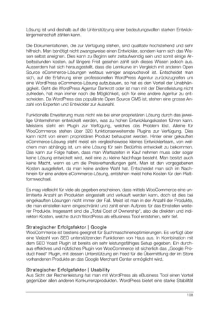 108
Lösung ist und deshalb auf die Unterstützung einer bedeutungsvollen starken Entwick-
lergemeinschaft zählen kann.
Die Dokumentationen, die zur Verfügung stehen, sind qualitativ hochstehend und sehr
hilfreich. Man benötigt nicht zwangsweise einen Entwickler, sondern kann sich das Wis-
sen selbst aneignen. Dies kann zu Beginn sehr zeitaufwendig sein und somit einige Ar-
beitsstunden kosten, auf längere Frist gesehen zahlt sich dieses Wissen jedoch aus.
Ausserdem hat sich herausgestellt, dass die Lernkurve im Vergleich mit anderen Open
Source eCommerce-Lösungen weitaus weniger anspruchsvoll ist. Entscheidet man
sich, auf die Erfahrung einer professionellen WordPress Agentur zurückzugreifen um
eine WordPress eCommerce-Lösung aufzubauen, so hat es den Vorteil der Unabhän-
gigkeit. Geht die WordPress Agentur Bankrott oder ist man mit der Dienstleistung nicht
zufrieden, hat man immer noch die Möglichkeit, sich für eine andere Agentur zu ent-
scheiden. Da WordPress das populärste Open Source CMS ist, stehen eine grosse An-
zahl von Experten und Entwickler zur Auswahl.
Funktionelle Erweiterung muss nicht wie bei einer proprietären Lösung durch das jewei-
lige Unternehmen entwickelt werden, was zu hohen Entwicklungskosten führen kann.
Meistens steht ein Plugin zur Verfügung, welches das Problem löst. Alleine für
WooCommerce stehen über 320 funktionserweiternde Plugins zur Verfügung. Dies
kann nicht von einem proprietären Produkt behauptet werden. Hinter einer gekauften
eCommerce-Lösung steht meist ein vergleichsweise kleines Entwicklerteam, von wel-
chem man abhängig ist, um eine Lösung für sein Bedürfnis entwickelt zu bekommen.
Das kann zur Folge haben, dass man Wartezeiten in Kauf nehmen muss oder sogar
keine Lösung entwickelt wird, weil eine zu kleine Nachfrage besteht. Man besitzt auch
keine Macht, wenn es um die Preisverhandlungen geht. Man ist den vorgegebenen
Kosten ausgeliefert, da man keine andere Wahl hat. Entscheidet man sich im Nach-
hinein für eine andere eCommerce-Lösung, entstehen meist hohe Kosten für den Platt-
formwechsel.
Es mag vielleicht für viele als gegeben erscheinen, dass mittels WooCommerce eine un-
limitierte Anzahl an Produkten eingestellt und verkauft werden kann, doch ist dies bei
eingekauften Lösungen nicht immer der Fall. Meist ist man in der Anzahl der Produkte,
die man einstellen kann eingeschränkt und zahlt einen Aufpreis für das Einstellen weite-
rer Produkte. Insgesamt sind die „Total Cost of Ownership“, also die direkten und indi-
rekten Kosten, welche durch WordPress als eBusiness Tool entstehen, sehr tief.
Strategischer Erfolgsfaktor | Google
WooCommerce ist bestens geeignet für Suchmaschinenoptimierungen. Es verfügt über
eine Vielzahl von SEO unterstützenden Funktionen von Haus aus. In Kombination mit
dem SEO Yoast Plugin ist bereits ein sehr leistungsfähiges Setup gegeben. Ein durch-
aus effektives und nützliches Plugin von WooCommerce ist sicherlich das „Google Pro-
duct Feed“ Plugin, mit dessen Unterstützung ein Feed für die Übermittlung der im Store
vorhandenen Produkte an das Google Merchant Center ermöglicht wird.
Strategischer Erfolgsfaktor | Usability
Aus Sicht der Rechenleistung hat man mit WordPress als eBusiness Tool einen Vorteil
gegenüber allen anderen Konkurrenzprodukten. WordPress bietet eine starke Stabilität
 
