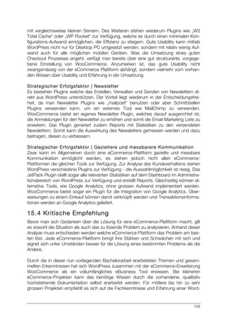 109
mit vergleichsweise kleinen Servern. Des Weiteren stehen wiederum Plugins wie „W3
Total Cache“ oder „WP Rocket“ zur Verfügung, welche es durch einen minimalen Kon-
figurations-Aufwand ermöglichen, die Effizienz zu steigern. Gute Usability kann mittels
WordPress nicht nur für Desktop PC umgesetzt werden, sondern mit relativ wenig Auf-
wand auch für alle möglichen mobilen Geräten. Was die Umsetzung eines guten
Checkout Prozesses angeht, verfügt man bereits über eine gut strukturierte, vorgege-
bene Einstellung von WooCommerce. Anzumerken ist, das gute Usability nicht
zwangsmässig von der eCommerce Plattform abhängt, sondern vielmehr vom vorhan-
den Wissen über Usability und Erfahrung in der Umsetzung.
Strategischer Erfolgsfaktor | Newsletter
Es bestehen Plugins welche das Erstellen, Verwalten und Senden von Newslettern di-
rekt aus WordPress unterstützen. Der Vorteil liegt wiederum in der Entscheidungsfrei-
heit, da man Newsletter Plugins wie „mailpoet“ benutzen oder aber Schnittstellen
Plugins verwenden kann, um ein externes Tool wie MailChimp zu verwenden.
WooCommerce bietet ein eigenes Newsletter Plugin, welches darauf ausgerichtet ist,
die Anmeldungen für den Newsletter zu erhöhen und somit die Email Marketing Liste zu
erweitern. Das Plugin generiert zudem Reports mit Statistiken zu den versendeten
Newslettern. Somit kann die Auswirkung des Newsletters gemessen werden und dazu
beitragen, diesen zu verbessern.
Strategischer Erfolgsfaktor | Gezieltere und messbarere Kommunikation
Zwar kann im Allgemeinen durch eine eCommerce-Plattform gezielte und messbare
Kommunikation ermöglicht werden, es stehen jedoch nicht allen eCommerce-
Plattformen die gleichen Tools zur Verfügung. Zur Analyse des Kundeverhaltens stehen
WordPress verschiedene Plugins zur Verfügung - die Auswahlmöglichkeit ist riesig. Das
JetPack Plugin stellt sogar alle relevanten Statistiken auf dem Dashboard im Administra-
tionsbereich von WordPress zur Verfügung und erstellt Reports. Gleichzeitig können al-
ternative Tools, wie Google Analytics, ohne grossen Aufwand implementiert werden.
WooCommerce bietet sogar ein Plugin für die Integration von Google Analytics. Über-
weisungen zu einem Einkauf können damit verknüpft werden und Transaktionsinforma-
tionen werden an Google Analytics geliefert.
15.4 Kritische Empfehlung
Bevor man sich Gedanken über die Lösung für eine eCommerce-Plattform macht, gilt
es sowohl die Situation als auch das zu lösende Problem zu analysieren. Anhand dieser
Analyse muss entschieden werden welche eCommerce-Plattform das Problem am bes-
ten löst. Jede eCommerce-Plattform bringt ihre Stärken und Schwächen mit sich und
eignet sich unter Umständen besser für die Lösung eines bestimmten Problems als die
Andere.
Durch die in dieser nun vorliegenden Bachelorarbeit erarbeiteten Themen und gesam-
melten Erkenntnissen hat sich WordPress zusammen mit der eCommerce-Erweiterung
WooCommerce als ein vollumfängliches eBusiness Tool erwiesen. Bei kleineren
eCommerce-Projekten kann das benötige Wissen durch die vorhandene, qualitativ
hochstehende Dokumentation selbst erarbeitet werden. Für mittlere bis hin zu sehr
grossen Projekten empfiehlt es sich auf die Fachkenntnisse und Erfahrung einer Word-
 