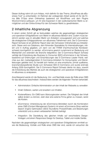 11
Diesen Auftrag nahm ich zum Anlass, mich definitiv für das Thema „WordPress als eBu-
siness Tool“ zu entscheiden. Im Rahmen der vorliegenden Arbeit werde ich für die Fir-
ma Mila D’Opiz einen Onlineshop basierend auf WordPress und dem Plugins
WooCommerce aufbauen, um ihr eine Expansion in den südkoreanischen Markt zu er-
möglichen und den Online-Einkauf für den Schweizer Markt zu gewährleisten.
2 Inhaltliche Abgrenzung
In einem ersten Schritt gilt es festzustellen welches die gegenwärtigen strategischen
und operativen Erfolgsfaktoren vom Markt im eBusiness-Bereich sind. Zudem muss be-
stimmt werden was im aktuellen Markt von Anbietern vorausgesetzt wird und welches
die strategischen Erfolgspositionen von eBusiness-Teilnehmern sind. Der E-Commerce-
Report Schweiz ist ein jährlicher Report über den Schweizer Onlinehandel aus Anbieter-
sicht. Dieser wird von Datatrans, dem führenden Spezialisten für Internetzahlungen, initi-
iert und in Auftrag gegeben, um dann von der FHNW (Fachhochschule Nordwest-
schweiz) durchgeführt zu werden. eCommerce gewinnt zunehmend an Bedeutung und
Marktanteil und verändert die Branche tiefgreifend. Der E-Commerce-Report Schweiz
verfolgt die Entwicklung des Business to Consumer (B2C) eCommerce in der Schweiz,
basierend auf Erfahrungen und Einschätzungen des E-Commerce Leader Panel, wel-
ches aus den markprägendsten E-Commerce-Anbietern für Konsumgüter und Dienst-
leistungen gebildet wird. Es handelt sich hierbei um eine empirische, primär qualitative,
branchenübergreifende Studie zum Schweizer B2C-E-Commerce und wurde erstmals
Anfang 2009 durchgeführt. Der E-Commerce Report Schweiz diente mir dazu, sowohl
die Entwicklung des Marktes als auch die strategischen und operativen Erfolgsfaktoren
im eBusiness zu analysieren.
Anschliessend werde ich die Bedeutung, Vor- und Nachteile sowie die Rolle eines CMS
für das eBusiness beschreiben. Insbesondere werden die folgenden Themen behandelt:
• Administration: Einfache Administration um den Inhalt der Webseite zu verwalten
• Inhalt: Editieren, warten und erweitern von Inhalten.
• Kosteneffizienz: Ein CMS kann Wartungskosten senken. Die Fähigkeit den Inhalt
selbst ändern zu können, statt über eine externe Firma gehen zu müssen, senkt
die Kosten.
• eCommerce: Unterstützung der eCommerce-Aktivitäten durch die Kombination
eines CMS (Content Management System) mit einem eCommerce-Shop welcher
Search Engine Optimization (SEO) freundliche Produktinhalte und Bewertungen
unterstützt und zu einem verbesserten Vertrieb beiträgt.
• Integration: Die Darstellung des gleichen Inhalts auf verschiedene Design-
Vorlagen und einem Responsive Design für Desktop, Tablet und mobile Geräte.
Nachdem die gegenwärtigen strategischen und operativen Erfolgsfaktoren ermittelt so-
wie die Bedeutung, Vorteile und Rolle eines CMS klar sind, werde ich versuchen die
 