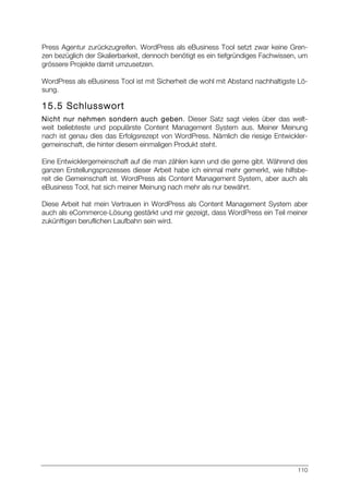 110
Press Agentur zurückzugreifen. WordPress als eBusiness Tool setzt zwar keine Gren-
zen bezüglich der Skalierbarkeit, dennoch benötigt es ein tiefgründiges Fachwissen, um
grössere Projekte damit umzusetzen.
WordPress als eBusiness Tool ist mit Sicherheit die wohl mit Abstand nachhaltigste Lö-
sung.
15.5 Schlusswort
Nicht nur nehmen sondern auch geben. Dieser Satz sagt vieles über das welt-
weit beliebteste und populärste Content Management System aus. Meiner Meinung
nach ist genau dies das Erfolgsrezept von WordPress. Nämlich die riesige Entwickler-
gemeinschaft, die hinter diesem einmaligen Produkt steht.
Eine Entwicklergemeinschaft auf die man zählen kann und die gerne gibt. Während des
ganzen Erstellungsprozesses dieser Arbeit habe ich einmal mehr gemerkt, wie hilfsbe-
reit die Gemeinschaft ist. WordPress als Content Management System, aber auch als
eBusiness Tool, hat sich meiner Meinung nach mehr als nur bewährt.
Diese Arbeit hat mein Vertrauen in WordPress als Content Management System aber
auch als eCommerce-Lösung gestärkt und mir gezeigt, dass WordPress ein Teil meiner
zukünftigen beruflichen Laufbahn sein wird.
 