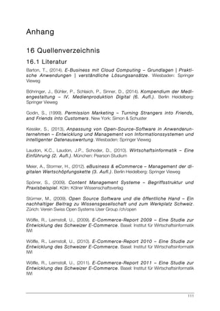 111
Anhang
16 Quellenverzeichnis
16.1 Literatur
Barton, T., (2014). E-Business mit Cloud Computing – Grundlagen | Prakti-
sche Anwendungen | verständliche Lösungsansätze. Wiesbaden: Springer
Vieweg
Böhringer, J., Bühler, P., Schlaich, P., Sinner, D., (2014). Kompendium der Medi-
engestaltung – IV. Medienproduktion Digital (6. Aufl.). Berlin Heidelberg:
Springer Vieweg
Godin, S., (1999). Permission Marketing – Turning Strangers into Friends,
and Friends into Customers. New York: Simon & Schuster
Kessler, S., (2013), Anpassung von Open-Source-Software in Anwenderun-
ternehmen – Entwicklung und Management von Informationssystemen und
intelligenter Datenauswertung. Wiesbaden: Springer Vieweg
Laudon, K.C., Laudon, J.P., Schoder, D., (2010). Wirtschaftsinformatik – Eine
Einführung (2. Aufl.). München: Pearson Studium
Meier, A., Stormer, H., (2012). eBusiness & eCommerce – Management der di-
gitalen Wertschöpfungskette (3. Aufl.). Berlin Heidelberg: Springer Vieweg
Spörrer, S., (2009). Content Management Systeme – Begriffsstruktur und
Praxisbeispiel. Köln: Kölner Wissenschaftsverlag
Stürmer, M., (2009). Open Source Software und die öffentliche Hand – Ein
nachhaltiger Beitrag zu Wissensgesellschaft und zum Werkplatz Schweiz.
Zürich: Verein Swiss Open Systems User Group /ch/open
Wölfle, R., Leimstoll, U., (2009). E-Commerce-Report 2009 – Eine Studie zur
Entwicklung des Schweizer E-Commerce. Basel: Institut für Wirtschaftsinformatik
IWI
Wölfle, R., Leimstoll, U., (2010). E-Commerce-Report 2010 – Eine Studie zur
Entwicklung des Schweizer E-Commerce. Basel: Institut für Wirtschaftsinformatik
IWI
Wölfle, R., Leimstoll, U., (2011). E-Commerce-Report 2011 – Eine Studie zur
Entwicklung des Schweizer E-Commerce. Basel: Institut für Wirtschaftsinformatik
IWI
 