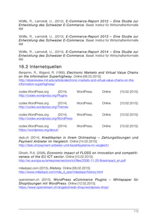 112
Wölfle, R., Leimstoll, U., (2012). E-Commerce-Report 2012 – Eine Studie zur
Entwicklung des Schweizer E-Commerce. Basel: Institut für Wirtschaftsinformatik
IWI
Wölfle, R., Leimstoll, U., (2013). E-Commerce-Report 2013 – Eine Studie zur
Entwicklung des Schweizer E-Commerce. Basel: Institut für Wirtschaftsinformatik
IWI
Wölfle, R., Leimstoll, U., (2014). E-Commerce-Report 2014 – Eine Studie zur
Entwicklung des Schweizer E-Commerce. Basel: Institut für Wirtschaftsinformatik
IWI
16.2 Internetquellen
Benjamin, R., Wigand, R. (1995), Electronic Markets and Virtual Value Chains
on the Information Superhighway. Online [06.02.2015]:
http://sloanreview.mit.edu/article/electronic-markets-and-virtual-value-chains-on-the-
information-superhighway/
codex.WordPress.org (2014). WordPress. Online [10.02.2015]:
http://codex.wordpress.org/Plugins
codex.WordPress.org (2014). WordPress. Online [10.02.2015]:
http://codex.wordpress.org/Themes
codex.WordPress.org (2014). WordPress. Online [10.02.2015]:
http://codex.wordpress.org/WordPress
codex.WordPress.org (2014). WordPress. Online [10.02.2015]:
https://wordpress.org/about/
dwb.ch (2014). Kreditkarten in ihrem Onlineshop – Zahlungslösungen und
Payment Anbieter im Vergleich. Online [14.02.2015]:
http://dwb.ch/payment-anbieter-und-bezahlsysteme-im-vergleich/
Ghosh, R.A. (2006), Economic impact of FLOSS on innovation and competiti-
veness of the EU ICT sector. Online [10.02.2015]:
http://ec.europa.eu/enterprise/sectors/ict/files/2006-11-20-flossimpact_en.pdf
miladopiz.com (2015), History. Online [08.02.2015]:
http://www.miladopiz.com/mila_d_opiz/miladopiz/history.html
openstream.ch (2013), WordPress eCommerce Plugins – Whitepaper für
Shoplösungen mit WordPress. Online [12.02.2015]:
https://www.openstream.ch/angebot/web-shop/wordpress-shop/
 