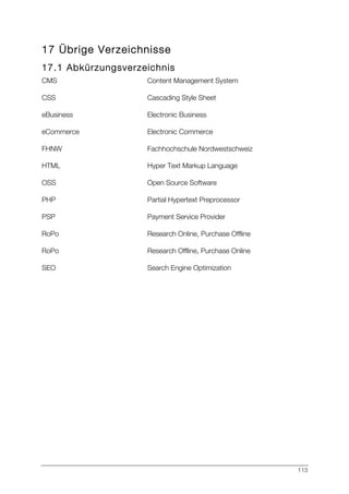 113
17 Übrige Verzeichnisse
17.1 Abkürzungsverzeichnis
CMS Content Management System
CSS Cascading Style Sheet
eBusiness Electronic Business
eCommerce Electronic Commerce
FHNW Fachhochschule Nordwestschweiz
HTML Hyper Text Markup Language
OSS Open Source Software
PHP Partial Hypertext Preprocessor
PSP Payment Service Provider
RoPo Research Online, Purchase Offline
RoPo Research Offline, Purchase Online
SEO Search Engine Optimization
 