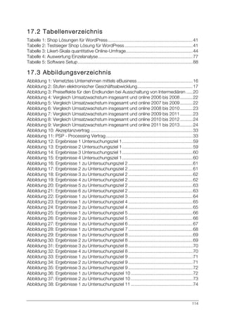 114
17.2 Tabellenverzeichnis
Tabelle 1: Shop Lösungen für WordPress ...................................................................41	
  
Tabelle 2: Testsieger Shop Lösung für WordPress......................................................41	
  
Tabelle 3: Likert-Skala quantitative Online-Umfrage.....................................................44	
  
Tabelle 4: Auswertung Einzelanalyse...........................................................................77	
  
Tabelle 5: Software Setup...........................................................................................88	
  
17.3 Abbildungsverzeichnis
Abbildung 1: Vernetztes Unternehmen mittels eBusiness............................................16	
  
Abbildung 2: Stufen elektronischer Geschäftsabwicklung............................................17	
  
Abbildung 3: Preiseffekte für den Endkunden bei Ausschaltung von Intermediären .....20	
  
Abbildung 4: Vergleich Umsatzwachstum insgesamt und online 2006 bis 2008..........22	
  
Abbildung 5: Vergleich Umsatzwachstum insgesamt und online 2007 bis 2009..........22	
  
Abbildung 6: Vergleich Umsatzwachstum insgesamt und online 2008 bis 2010..........23	
  
Abbildung 7: Vergleich Umsatzwachstum insgesamt und online 2009 bis 2011..........23	
  
Abbildung 8: Vergleich Umsatzwachstum insgesamt und online 2010 bis 2012..........24	
  
Abbildung 9: Vergleich Umsatzwachstum insgesamt und online 2011 bis 2013..........24	
  
Abbildung 10: Akzeptanzvertrag .................................................................................33	
  
Abbildung 11: PSP - Processing Vertrag.....................................................................33	
  
Abbildung 12: Ergebnisse 1 Untersuchungsziel 1........................................................59	
  
Abbildung 13: Ergebnisse 2 Untersuchungsziel 1........................................................59	
  
Abbildung 14: Ergebnisse 3 Untersuchungsziel 1........................................................60	
  
Abbildung 15: Ergebnisse 4 Untersuchungsziel 1........................................................60	
  
Abbildung 16: Ergebnisse 1 zu Untersuchungsziel 2 ...................................................61	
  
Abbildung 17: Ergebnisse 2 zu Untersuchungsziel 2 ...................................................61	
  
Abbildung 18: Ergebnisse 3 zu Untersuchungsziel 2 ...................................................62	
  
Abbildung 19: Ergebnisse 4 zu Untersuchungsziel 2 ...................................................62	
  
Abbildung 20: Ergebnisse 5 zu Untersuchungsziel 2 ...................................................63	
  
Abbildung 21: Ergebnisse 6 zu Untersuchungsziel 2 ...................................................63	
  
Abbildung 22: Ergebnisse 1 zu Untersuchungsziel 3 ...................................................64	
  
Abbildung 23: Ergebnisse 1 zu Untersuchungsziel 4 ...................................................65	
  
Abbildung 24: Ergebnisse 2 zu Untersuchungsziel 4 ...................................................65	
  
Abbildung 25: Ergebnisse 1 zu Untersuchungsziel 5 ...................................................66	
  
Abbildung 26: Ergebnisse 2 zu Untersuchungsziel 5 ...................................................66	
  
Abbildung 27: Ergebnisse 1 zu Untersuchungsziel 6 ...................................................67	
  
Abbildung 28: Ergebnisse 1 zu Untersuchungsziel 7 ...................................................68	
  
Abbildung 29: Ergebnisse 1 zu Untersuchungsziel 8 ...................................................69	
  
Abbildung 30: Ergebnisse 2 zu Untersuchungsziel 8 ...................................................69	
  
Abbildung 31: Ergebnisse 3 zu Untersuchungsziel 8 ...................................................70	
  
Abbildung 32: Ergebnisse 4 zu Untersuchungsziel 8 ...................................................70	
  
Abbildung 33: Ergebnisse 1 zu Untersuchungsziel 9 ...................................................71	
  
Abbildung 34: Ergebnisse 2 zu Untersuchungsziel 9 ...................................................71	
  
Abbildung 35: Ergebnisse 3 zu Untersuchungsziel 9 ...................................................72	
  
Abbildung 36: Ergebnisse 1 zu Untersuchungsziel 10 .................................................72	
  
Abbildung 37: Ergebnisse 2 zu Untersuchungsziel 10 .................................................73	
  
Abbildung 38: Ergebnisse 1 zu Untersuchungsziel 11 .................................................74	
  
 