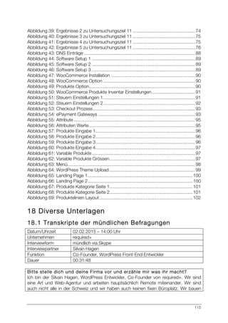 115
Abbildung 39: Ergebnisse 2 zu Untersuchungsziel 11 .................................................74	
  
Abbildung 40: Ergebnisse 3 zu Untersuchungsziel 11 .................................................75	
  
Abbildung 41: Ergebnisse 4 zu Untersuchungsziel 11 .................................................75	
  
Abbildung 42: Ergebnisse 5 zu Untersuchungsziel 11 .................................................76	
  
Abbildung 43: DNS Einträge .......................................................................................88	
  
Abbildung 44: Software Setup 1 .................................................................................89	
  
Abbildung 45: Software Setup 2 .................................................................................89	
  
Abbildung 46: Software Setup 3 .................................................................................89	
  
Abbildung 47: WooCommerce Installation ..................................................................90	
  
Abbildung 48: WooCommerce Option ........................................................................90	
  
Abbildung 49: Produkte Option...................................................................................90	
  
Abbildung 50: WooCommerce Produkte Inventar Einstellungen..................................91	
  
Abbildung 51: Steuern Einstellungen 1........................................................................91	
  
Abbildung 52: Steuern Einstellungen 2........................................................................92	
  
Abbildung 53: Checkout Prozess................................................................................93	
  
Abbildung 54: ePayment Gateways ............................................................................93	
  
Abbildung 55: Attribute ...............................................................................................95	
  
Abbildung 56: Attributen Werte...................................................................................95	
  
Abbildung 57: Produkte Eingabe 1..............................................................................96	
  
Abbildung 58: Produkte Eingabe 2..............................................................................96	
  
Abbildung 59: Produkte Eingabe 3..............................................................................96	
  
Abbildung 60: Produkte Eingabe 4..............................................................................97	
  
Abbildung 61: Variable Produkte.................................................................................97	
  
Abbildung 62: Variable Produkte Grössen...................................................................97	
  
Abbildung 63: Menü....................................................................................................98	
  
Abbildung 64: WordPress Theme Upload ...................................................................99	
  
Abbildung 65: Landing Page 1..................................................................................100	
  
Abbildung 66: Landing Page 2..................................................................................100	
  
Abbildung 67: Produkte Kategorie Seite 1.................................................................101	
  
Abbildung 68: Produkte Kategorie Seite 2.................................................................101	
  
Abbildung 69: Produktelinien Layout.........................................................................102	
  
18 Diverse Unterlagen
18.1 Transkripte der mündlichen Befragungen
Datum/Uhrzeit 02.02.2015 – 14:00 Uhr
Unternehmen required+
Interviewform mündlich via Skype
Interviewpartner Silvan Hagen
Funktion Co-Founder, WordPress Front-End Entwickler
Dauer 00:31:48
Bitte stelle dich und deine Firma vor und erzähle mir was ihr macht?
Ich bin der Silvan Hagen, WordPress Entwickler, Co-Founder von required+. Wir sind
eine Art und Web-Agentur und arbeiten hauptsächlich Remote miteinander. Wir sind
auch nicht alle in der Schweiz und wir haben auch keinen fixen Büroplatz. Wir bauen
 