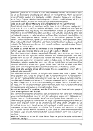 116
jedoch für grosse als auch kleine Kunden verschiedenste Sachen, hauptsächlich wenn
es um die technische Umsetzung geht arbeiten wir mit WordPress. Wenn es sich um
andere Projekte handelt, sind das häufig Usability, Interaction Design und User Experi-
ence Design Projekte inklusive User testing usw. In diesem Umfeld betreuen wir Kunden
wie Lehner Versand, Ricardo mit Ricardoshops und anderen Projekten.
Was sind nach deiner Meinung die Erfolgsfaktoren im eCommerce?
Persönlich als User finde ich es extrem wichtig das man einen Checkout machen kann
ohne einen Account zu eröffnen und das wichtigste, dass ich bei eCommerce Optimie-
rungen gesehen habe, liegt häufig im Checkoutbereich. Gerade bei grösseren solchen
Projekten ist Content Marketing aber auch SEO von wertvoller Bedeutung, ohne das
geht eigentlich gar nichts mehr bei grösseren Shops. Das heisst auch das die Kategorie
Seiten usw. durchoptimiert werden müssen und sobald man ein gewisses Budget in
einem Online Shop erreicht, sprich von einem mittlerem bis zu einem grösseren Online
Shop redet, geht einfach nichts ohne User Tests mit echten Usern und zwar so viel wie
möglich. Die Optimierungen die man dort herausfindet kann man sich in einer Design-
phase gar nicht ausdenken.
Würdest du einen reinen eCommerce Store empfehlen oder eine Kombi-
nation aus eCommerce Store und einem physischem Store?
Das hängt extrem davon ab was man verkauft. Beispiel... wenn es darum geht das man
Sachen kauft die man irgendwo hinstellt, wenn es also sowieso physische Güter sind,
gerade wenn es sich um Designerware handelt oder Kleider, dann empfiehlt es sich
normalerweise auch einen physischen Laden zu haben oder mit Return-Policies wie
Zalanado zu arbeiten. Andernfalls wenn man z.B. nur digitale Güter verkauft oder Güter
die man vorher nicht in der Hand gehabt haben muss, wie z.B. ein Buch oder ähnli-
ches, dann kann man gerne auf ein Ladenlokal verzichten um Kosten zu sparen.
Was sind die Vorteile eines eCommerce Stores gegenüber einem physi-
schen Ladengeschäft?
Das sind verschiedene Vorteile die möglich sein können aber nicht in jedem Online
Shop gegeben sind. Eines der Dinge wie z.B. Kundenbindung oder Kundenbeziehun-
gen mit den Trackingmöglichkeiten die man heute hat, wie das z.B. Amazon macht o-
der aber auch Zalando dass bei uns in Europa gerne genannt wird ist natürlich grossar-
tig. Mein Kollege der z.B. neben mir sitzt hat eine ganz andere Zalando Startseite als ich
sie habe, weil wir uns anders kleiden. Solche Faktoren, kann man nur durch sehr gutes
Verkaufspersonal wegmachen in einem physischen Store.
Aus einer Kosten Perspektive, welche Kostenersparnisse hat man gegen-
über einem physischen Store?
Das können verschiedenste Ersparnisse sein. Einerseits hat man sicher den Vorteil dass
wenn man kein Ladenlokal hat, man sich die Ladenmiete sparen kann. Abhängig vom
System das man für sich auswählt, als eCommerce System, kann man sich dort auch
wenn man gut zugängliche Schnittstellen hat sogar Lagerverwaltungssysteme anbinden
lassen oder ersparen indem es als Erweiterung zum Shop gleich verfügbar ist. Es
kommt halt immer auch darauf an wie viel man bereit ist dafür auszugeben und was
man genau mit dem Shop erreichen möchte. Das Sparen an sich kann man nicht ge-
nau in Zahlen nennen. Kommt halt immer auf den Store an, wenn man beispielsweise
ein riesiges Lager braucht, hat man natürlich auch ein Problem, dann wird es auch wie-
der teuer.
Welche Gründe sprechen für eine Open Source, gekaufte oder selbstent-
wickelte Lösung?
 