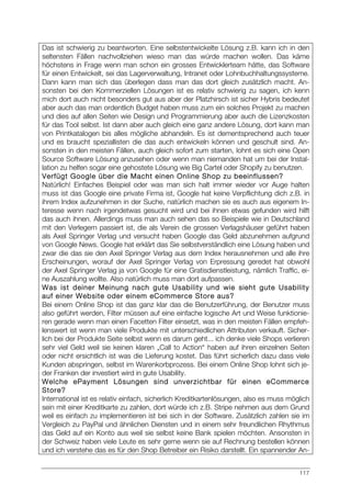 117
Das ist schwierig zu beantworten. Eine selbstentwickelte Lösung z.B. kann ich in den
seltensten Fällen nachvollziehen wieso man das würde machen wollen. Das käme
höchstens in Frage wenn man schon ein grosses Entwicklerteam hätte, das Software
für einen Entwickelt, sei das Lagerverwaltung, Intranet oder Lohnbuchhaltungssysteme.
Dann kann man sich das überlegen dass man das dort gleich zusätzlich macht. An-
sonsten bei den Kommerziellen Lösungen ist es relativ schwierig zu sagen, ich kenn
mich dort auch nicht besonders gut aus aber der Platzhirsch ist sicher Hybris bedeutet
aber auch das man ordentlich Budget haben muss zum ein solches Projekt zu machen
und dies auf allen Seiten wie Design und Programmierung aber auch die Lizenzkosten
für das Tool selbst. Ist dann aber auch gleich eine ganz andere Lösung, dort kann man
von Printkatalogen bis alles mögliche abhandeln. Es ist dementsprechend auch teuer
und es braucht speziallisten die das auch entwickeln können und geschult sind. An-
sonsten in den meisten Fällen, auch gleich sofort zum starten, lohnt es sich eine Open
Source Software Lösung anzusehen oder wenn man niemanden hat um bei der Instal-
lation zu helfen sogar eine gehostete Lösung wie Big Cartel oder Shopify zu benutzen.
Verfügt Google über die Macht einen Online Shop zu beeinflussen?
Natürlich! Einfaches Beispiel oder was man sich halt immer wieder vor Auge halten
muss ist das Google eine private Firma ist, Google hat keine Verpflichtung dich z.B. in
ihrem Index aufzunehmen in der Suche, natürlich machen sie es auch aus eigenem In-
teresse wenn nach irgendetwas gesucht wird und bei ihnen etwas gefunden wird hilft
das auch ihnen. Allerdings muss man auch sehen das so Beispiele wie in Deutschland
mit den Verlegern passiert ist, die als Verein die grossen Verlagshäuser geführt haben
als Axel Springer Verlag und versucht haben Google das Geld abzunehmen aufgrund
von Google News. Google hat erklärt das Sie selbstverständlich eine Lösung haben und
zwar die das sie den Axel Springer Verlag aus dem Index herausnehmen und alle ihre
Erscheinungen, worauf der Axel Springer Verlag von Erpressung geredet hat obwohl
der Axel Springer Verlag ja von Google für eine Gratisdienstleistung, nämlich Traffic, ei-
ne Auszahlung wollte. Also natürlich muss man dort aufpassen.
Was ist deiner Meinung nach gute Usability und wie sieht gute Usability
auf einer Website oder einem eCommerce Store aus?
Bei einem Online Shop ist das ganz klar das die Benutzerführung, der Benutzer muss
also geführt werden, Filter müssen auf eine einfache logische Art und Weise funktionie-
ren gerade wenn man einen Facetten Filter einsetzt, was in den meisten Fällen empfeh-
lenswert ist wenn man viele Produkte mit unterschiedlichen Attributen verkauft. Sicher-
lich bei der Produkte Seite selbst wenn es darum geht... ich denke viele Shops verlieren
sehr viel Geld weil sie keinen klaren „Call to Action“ haben auf ihren einzelnen Seiten
oder nicht ersichtlich ist was die Lieferung kostet. Das führt sicherlich dazu dass viele
Kunden abspringen, selbst im Warenkorbprozess. Bei einem Online Shop lohnt sich je-
der Franken der investiert wird in gute Usability.
Welche ePayment Lösungen sind unverzichtbar für einen eCommerce
Store?
International ist es relativ einfach, sicherlich Kreditkartenlösungen, also es muss möglich
sein mit einer Kreditkarte zu zahlen, dort würde ich z.B. Stripe nehmen aus dem Grund
weil es einfach zu implementieren ist bei sich in der Software. Zusätzlich zahlen sie im
Vergleich zu PayPal und ähnlichen Diensten und in einem sehr freundlichen Rhythmus
das Geld auf ein Konto aus weil sie selbst keine Bank spielen möchten. Ansonsten in
der Schweiz haben viele Leute es sehr gerne wenn sie auf Rechnung bestellen können
und ich verstehe das es für den Shop Betreiber ein Risiko darstellt. Ein spannender An-
 