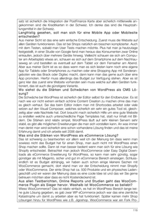 118
satz ist sicherlich die Integration der PostFinance Karte aber sicherlich mittlerweile an-
gekommen sind die Kreditkarten in der Schweiz. Ich denke das sind die Hauptzah-
lungsmittel in der Schweiz.
Langfristig gesehen, soll man sich für eine Mobile App oder Mobilesite
entscheiden?
Aus meiner Sicht ist das eine sehr einfache Entscheidung. Zuerst muss die Website auf
allen Geräten funktionieren. Das ist bei Shops natürlich ein bisschen komplizierter. Auch
mit dem Testen, sobald man User Tests machen möchte. Plus hat man ja heutzutage
festgestellt, in einer Studie von Google fand man heraus das Konsumenten zwar Online
einkaufen, jedoch über mehrere Geräte hinweg. Vielleicht schauen sie sich am Compu-
ter am Arbeitsplatz etwas an, schauen es sich auf dem Smartphone auf dem Nachhau-
seweg an und bestellen es eventuell auf dem Tablet vor dem Fernseher am Abend.
Aber aus meiner Sicht ist es so dass wenn man es sich leisten kann noch eine eigene
App für Tablets oder Smartphones zu machen oder eine Shopping App mit Sonderan-
geboten wie das Brack oder Digitec macht, dann kann man das gerne auch über eine
App promoten. Hierfür muss allerdings das Budget zur Verfügung stehen. Aber es ist
ganz klar das zuerst eine Website vorhanden sein muss welche auf allen Geräten funk-
tioniert, das ist auch die günstigere Variante.
Wo siehst du die Stärken und Schwächen von WordPress als CMS Lö-
sung?
Die Schwäche bei WordPress ist sicherlich der Editor selbst für den Endbenutzer. Es ist
nach wie vor nicht extrem einfach schöne Content Creation zu machen ohne das man
es gleich verhaut. Sei das beim Editor indem man mit Shortcodes arbeitet oder viele
setzen auf den Visual Composer, welches sicherlich ein sehr ein gutes Tool ist, gleich-
zeitig aber viele Nachteile hat. Dort braucht mach sicherlich Hilfe um eine gute Website
zu erstellen welche auch unterschiedliche Page Templates hat, statt nur Inhalt mit Bil-
dern. Die Stärken sind relativ simpel, WordPress läuft auf sehr kleinen Servern sehr
stabil, es gibt alle möglichen Erweiterungen die man sich vorstellen kann. An was immer
man denkt man wird sicherlich eine schon vorhandene Lösung finden und das ist meine
Erfahrung damit und ich arbeite seit 2006 damit.
Was sind die Stärken von WordPress als eCommerce Lösung?
Das ist schwierig zu beantworten vor allem weil ich der Meinung bin dass wenn man
sowieso nicht das Budget hat für einen Shop, man auch nicht mit WordPress einen
Shop machen sollte. Dann ist man besser bedient wenn man sich für eine Lösung wie
Shopify entscheidet. Betrachtet man jedoch WooCommerce oder Easy Digital Down-
loads als eCommerce Erweiterung für WordPress, so kann man sehr günstig, sogar
günstiger als mit Magento, sicher und gut im eCommerce Bereich einsteigen. Schluss-
endlich ist es Budget abhängig, wir haben auch schon einige kleinere Sachen mit
WooCommerce gemacht, dort stand man vor der Entscheidung nimmt man Shopify
oder WooCommerce. Der einte Shop hat ca. 500 Produkte und ein physisches Laden-
geschäft und wir waren der Meinung dass es eine coole Idee ist und das wir Sie gerne
betreuen möchten aber dass es nicht Kostendeckend ist.
Aus allen Testberichten, Online Reports und Studien geht das WooCom-
merce Plugin als Sieger hervor. Weshalb ist WooCommerce so beliebt?
Wieso WooCommerce? Das ist relativ einfach, es hat im WordPress Bereich lange kei-
ne gute Lösung gegeben, es gab zwar WP eCommerce jedoch war das eine ziemliche
Katastrophe um damit zu arbeiten aber es hat funktioniert. Später kamen mehr Shop
Lösungen hinzu für WordPress wie z.B. Jigoshop. WooCommerce war ein Fork Pro-
 